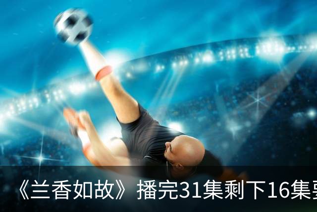 《兰香如故》播完31集剩下16集要等到10月？林大爷追妻路不够看