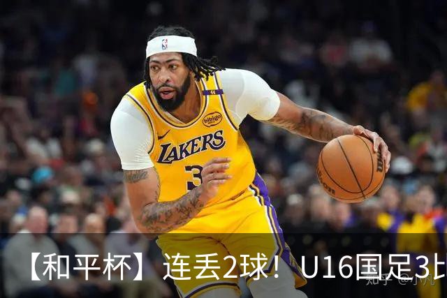 【和平杯】连丢2球！U16国足3比3吉尔吉斯斯坦