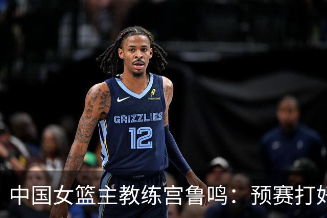 中国女篮主教练宫鲁鸣：预赛打好不叫好，决赛打好是目标