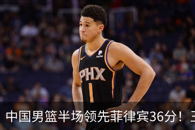 中国男篮半场领先菲律宾36分！王俊杰先发14+7胡明轩压哨上篮