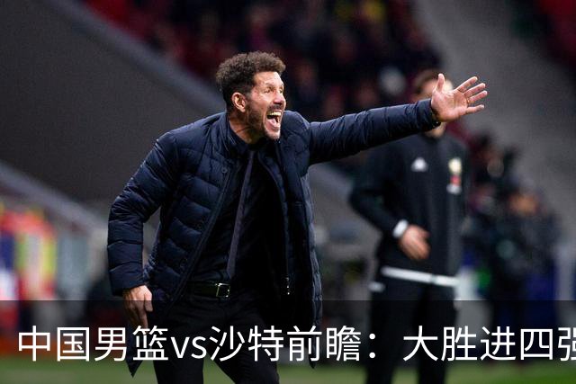 中国男篮vs沙特前瞻：大胜进四强无悬念 王俊杰廖三宁有望爆发