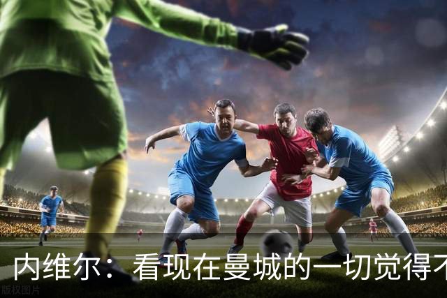 内维尔：看现在曼城的一切觉得不正当，但曼城球迷还未意识到污点