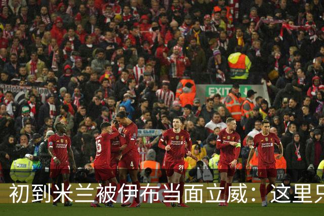 初到米兰被伊布当面立威：这里只有一个国王