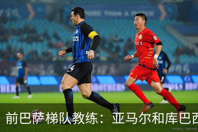 前巴萨梯队教练：亚马尔和库巴西最大特点是从容
