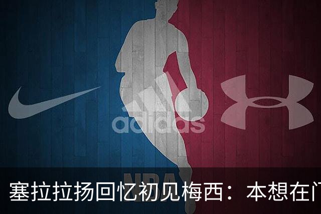 塞拉拉扬回忆初见梅西：本想在门口合影，没想到聊了近两小时