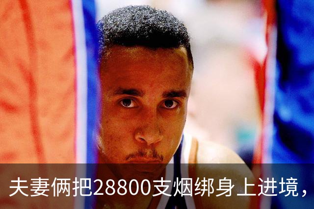 夫妻俩把28800支烟绑身上进境，裤子被撑的“有棱有角”：为代购牟利，把烟盒绑在腰部和腿部