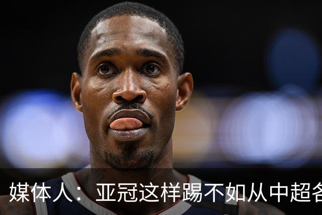 媒体人：亚冠这样踢不如从中超各队抽调边缘球员