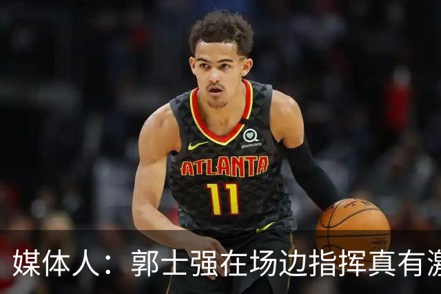 媒体人：郭士强在场边指挥真有激情 攻防两端的提醒也确实很到位