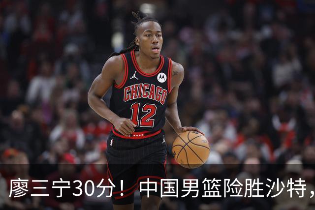 廖三宁30分！中国男篮险胜沙特，晋级半决赛，余嘉豪16分9篮板