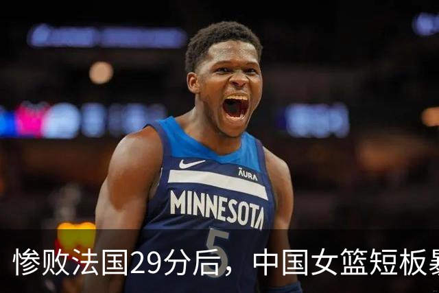 惨败法国29分后，中国女篮短板暴露，全网都在呼唤她回来