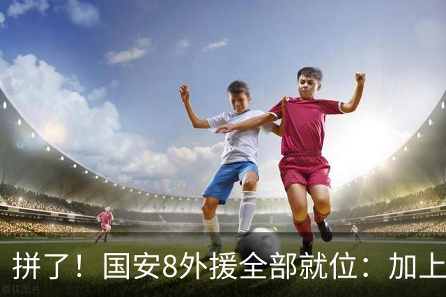 拼了！国安8外援全部就位：加上塞鸟和茹子楠，首发或仅1名本土