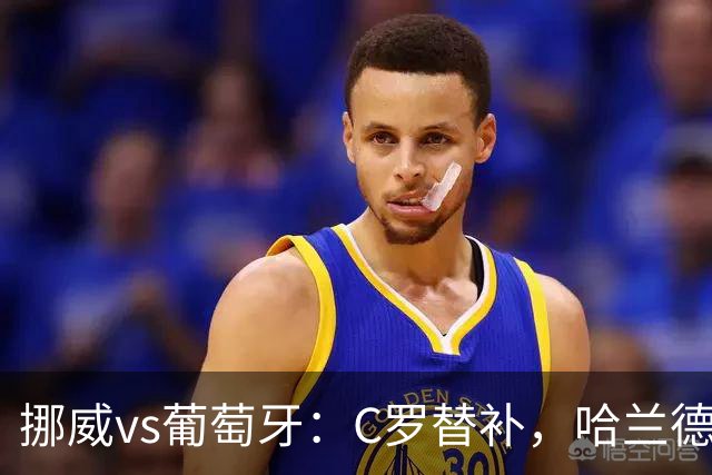 挪威vs葡萄牙：C罗替补，哈兰德PK贡萨洛-拉莫斯