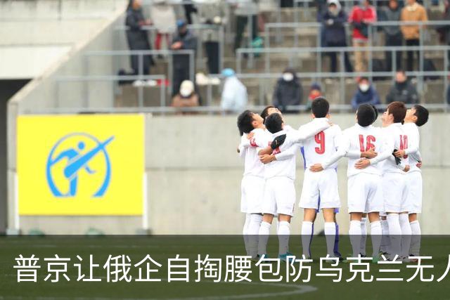 普京让俄企自掏腰包防乌克兰无人机：不达标，工厂可能被国家接管