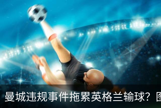 曼城违规事件拖累英格兰输球？图赫尔：难免有影响