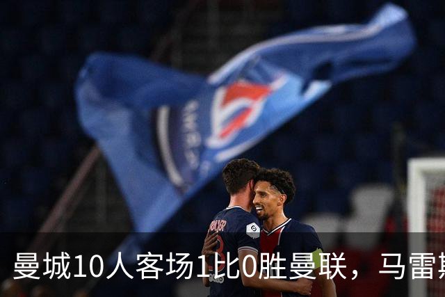 曼城10人客场1比0胜曼联，马雷斯卡执教首场德比告捷