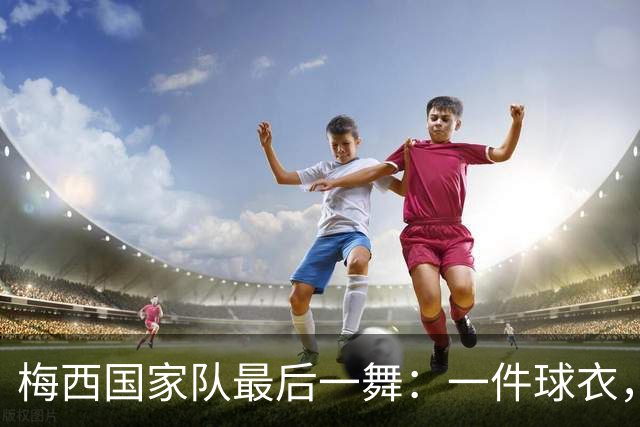 梅西国家队最后一舞：一件球衣，二十一年青春，球王难说再见