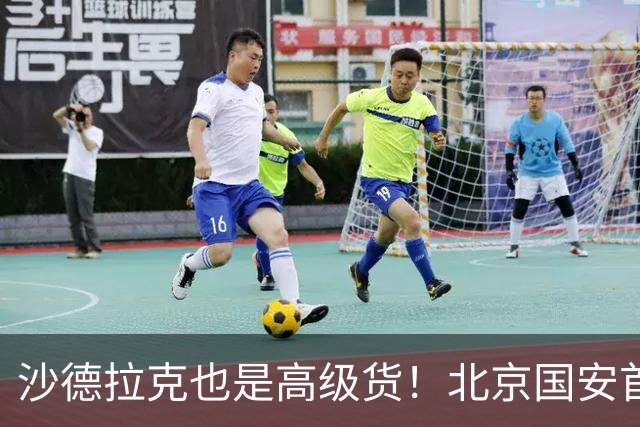 沙德拉克也是高级货！北京国安首秀进了一个球 热身赛里面造了一个点球