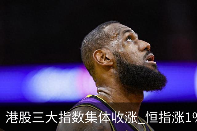 港股三大指数集体收涨 恒指涨1%