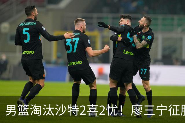 男篮淘汰沙特2喜2忧！廖三宁征服众人，庞峥麟拉胯，锋线成麻烦！