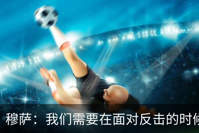 穆萨：我们需要在面对反击的时候更加警觉，更好地控制住球权