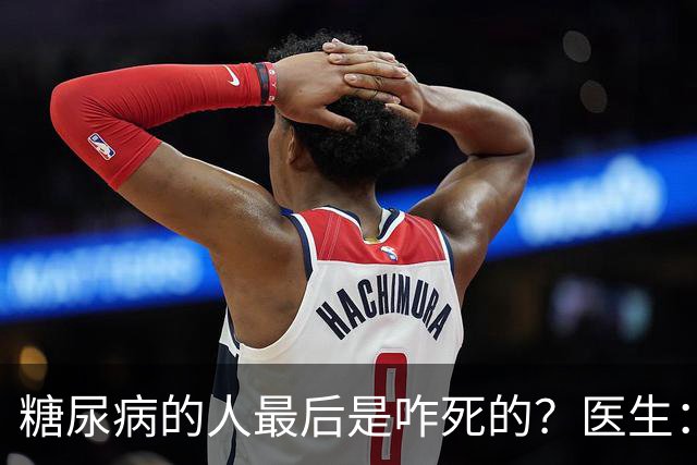 糖尿病的人最后是咋死的？医生：后期大多人会死于 4个并发症