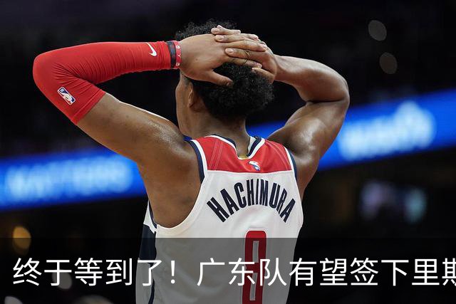 终于等到了！广东队有望签下里斯，陈老板给出千万级合同？