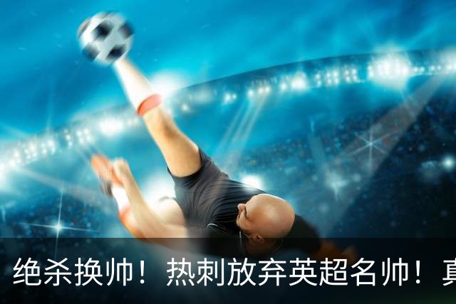 绝杀换帅！热刺放弃英超名帅！真正传奇王者即将回归