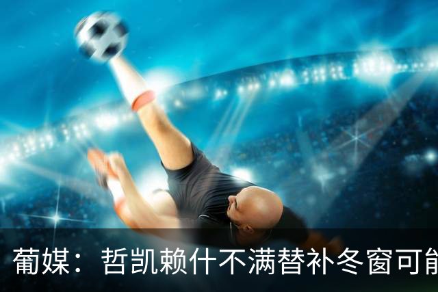 葡媒：哲凯赖什不满替补冬窗可能离队，尤文米兰对他有意
