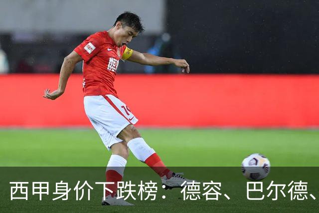 西甲身价下跌榜：德容、巴尔德、罗梅罗、小蜘蛛、维尼修斯-1千万