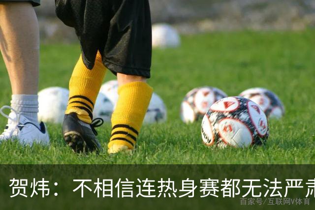 贺炜：不相信连热身赛都无法严肃对待的人，能打好巨大压力下战斗