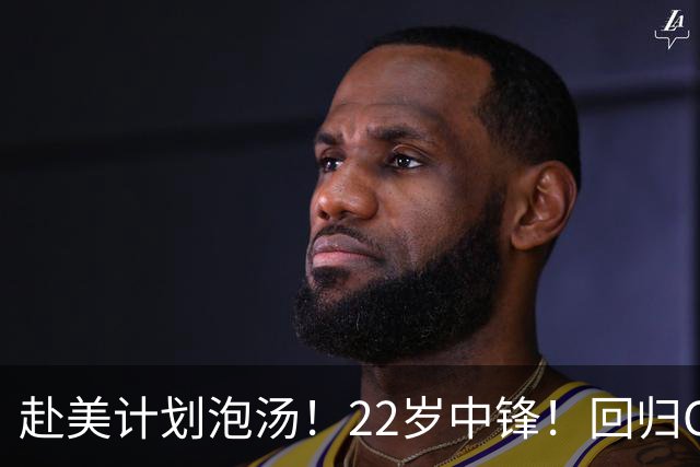 赴美计划泡汤！22岁中锋！回归CBA！会是好消息吗？