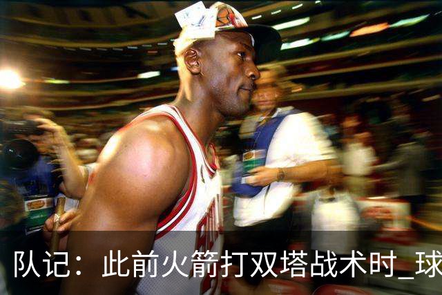 队记：此前火箭打双塔战术时 球队有狄龙&杰伦·格林等出色防守者