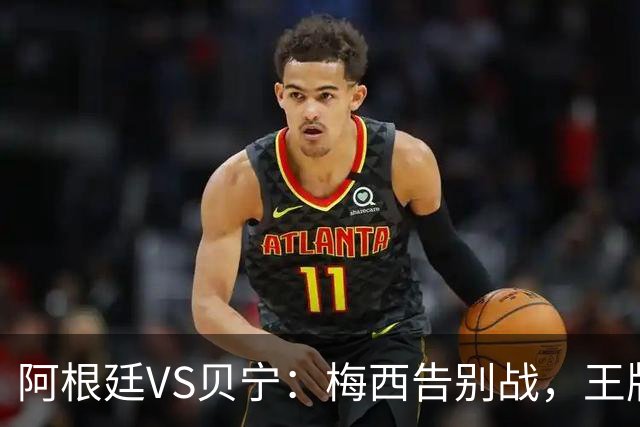 阿根廷VS贝宁：梅西告别战，王牌双核坐镇，小蜘蛛携新星冲锋，梅西替补