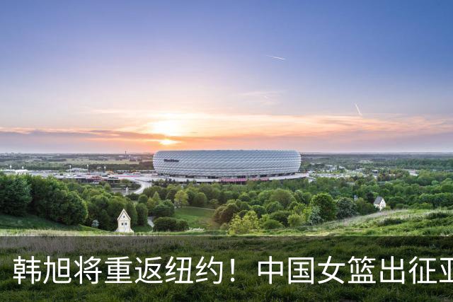 韩旭将重返纽约！中国女篮出征亚运会：刘禹彤回归 王思雨继续带伤鏖战
