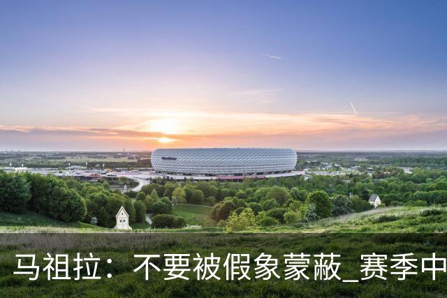 马祖拉：不要被假象蒙蔽 赛季中的逆境才能体现球队真实状态