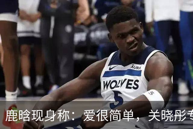 鹿晗现身称：爱很简单，关晓彤专访称：他像一束光，照进了她心里！