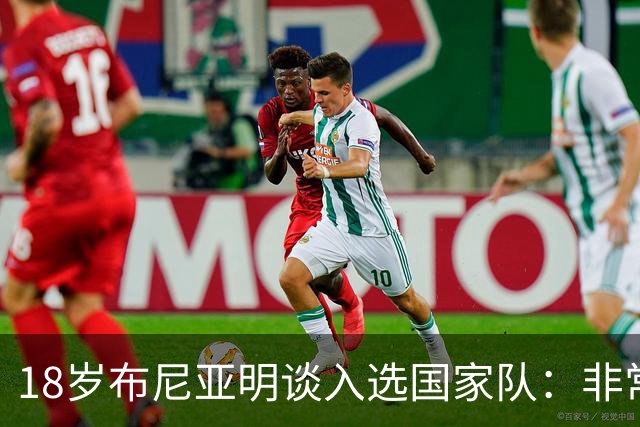 18岁布尼亚明谈入选国家队：非常激动自豪，希望以后能多次入选