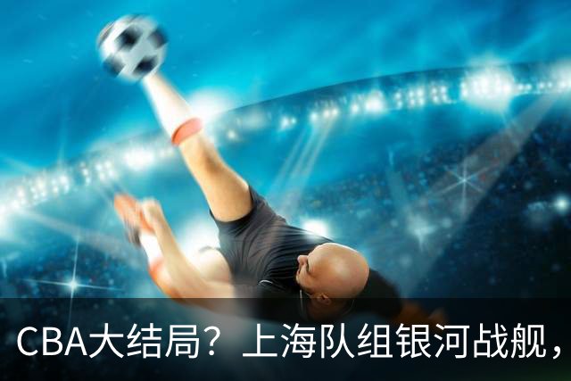CBA大结局？上海队组银河战舰，31岁NBA榜眼空降，成功抢到麦基