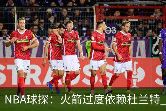 NBA球探：火箭过度依赖杜兰特 申京在防守端就是个漏洞